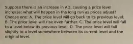 Suppose there is an increase in AD, causing a price level increase; what will happen in the long run as prices adjust? Choose one: A. The price level will go back to its previous level. B. The price level will rise even further. C. The price level will fall to a level below its previous level. D. The price level will fall slightly to a level somewhere between its current level and the original level.