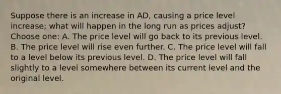 Suppose there is an increase in AD, causing a price level increase; what will happen in the long run as prices adjust? Choose one: A. The price level will go back to its previous level. B. The price level will rise even further. C. The price level will fall to a level below its previous level. D. The price level will fall slightly to a level somewhere between its current level and the original level.