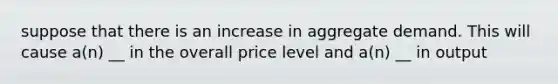 suppose that there is an increase in aggregate demand. This will cause a(n) __ in the overall price level and a(n) __ in output