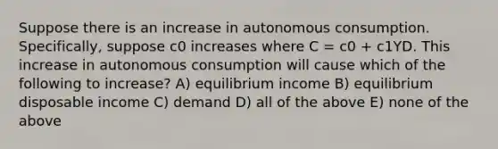 Suppose there is an increase in autonomous consumption. Specifically, suppose c0 increases where C = c0 + c1YD. This increase in autonomous consumption will cause which of the following to increase? A) equilibrium income B) equilibrium disposable income C) demand D) all of the above E) none of the above