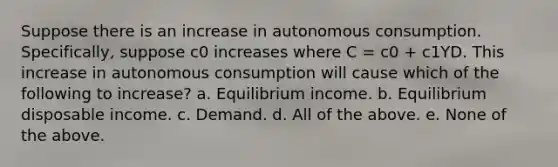 Suppose there is an increase in autonomous consumption. Specifically, suppose c0 increases where C = c0 + c1YD. This increase in autonomous consumption will cause which of the following to increase? a. Equilibrium income. b. Equilibrium disposable income. c. Demand. d. All of the above. e. None of the above.