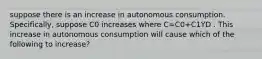 suppose there is an increase in autonomous consumption. Specifically, suppose C0 increases where C=C0+C1YD . This increase in autonomous consumption will cause which of the following to increase?