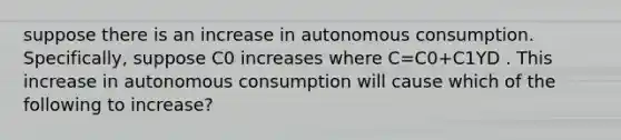 suppose there is an increase in autonomous consumption. Specifically, suppose C0 increases where C=C0+C1YD . This increase in autonomous consumption will cause which of the following to increase?