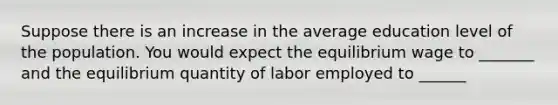 Suppose there is an increase in the average education level of the population. You would expect the equilibrium wage to _______ and the equilibrium quantity of labor employed to ______