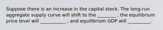 Suppose there is an increase in the capital stock. The​ long-run aggregate supply curve will shift to the ________ ​, the equilibrium price level will ___________ ​, and equilibrium GDP will __________.