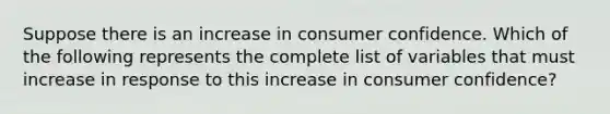 Suppose there is an increase in consumer confidence. Which of the following represents the complete list of variables that must increase in response to this increase in consumer confidence?