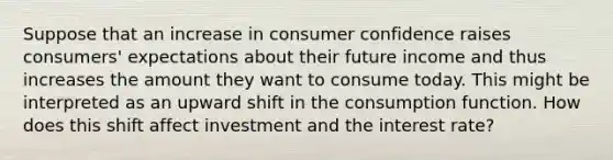 Suppose that an increase in consumer confidence raises consumers' expectations about their future income and thus increases the amount they want to consume today. This might be interpreted as an upward shift in the consumption function. How does this shift affect investment and the interest rate?