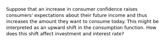 Suppose that an increase in consumer confidence raises consumers' expectations about their future income and thus increases the amount they want to consume today. This might be interpreted as an upward shift in the consumption function. How does this shift affect investment and interest rate?