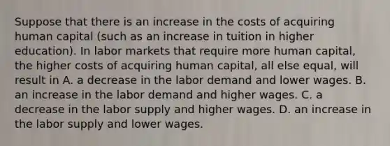 Suppose that there is an increase in the costs of acquiring human capital (such as an increase in tuition in higher education). In labor markets that require more human capital, the higher costs of acquiring human capital, all else equal, will result in A. a decrease in the labor demand and lower wages. B. an increase in the labor demand and higher wages. C. a decrease in the labor supply and higher wages. D. an increase in the labor supply and lower wages.