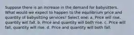 Suppose there is an increase in the demand for babysitters. What would we expect to happen to the equilibrium price and quantity of babysitting services? Select one: a. Price will rise, quantity will fall. b. Price and quantity will both rise. c. Price will fall, quantity will rise. d. Price and quantity will both fall.