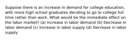 Suppose there is an increase in demand for college education, with more high school graduates deciding to go to college full time rather than work. What would be the immediate effect on the labor market? (a) Increase in labor demand (b) Decrease in labor demand (c) Increase in labor supply (d) Decrease in labor supply