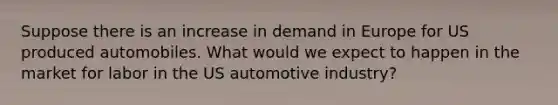 Suppose there is an increase in demand in Europe for US produced automobiles. What would we expect to happen in the market for labor in the US automotive industry?