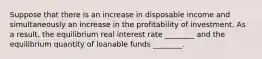 Suppose that there is an increase in disposable income and simultaneously an increase in the profitability of investment. As a​ result, the equilibrium real interest rate​ ________ and the equilibrium quantity of loanable funds​ ________.