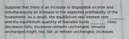 Suppose that there is an increase in disposable income and simultaneously an increase in the expected profitability of the investment. As a result, the equilibrium real interest rate ________ and the equilibrium quantity of loanable funds ________. rises; decreases falls; increases remains unchanged; remains unchanged might rise, fall, or remain unchanged; increases