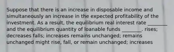 Suppose that there is an increase in disposable income and simultaneously an increase in the expected profitability of the investment. As a result, the equilibrium real interest rate ________ and the equilibrium quantity of loanable funds ________. rises; decreases falls; increases remains unchanged; remains unchanged might rise, fall, or remain unchanged; increases