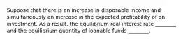 Suppose that there is an increase in disposable income and simultaneously an increase in the expected profitability of an investment. As a result, the equilibrium real interest rate ________ and the equilibrium quantity of loanable funds ________.