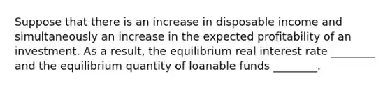 Suppose that there is an increase in disposable income and simultaneously an increase in the expected profitability of an investment. As a result, the equilibrium real interest rate ________ and the equilibrium quantity of loanable funds ________.