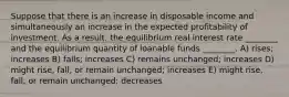 Suppose that there is an increase in disposable income and simultaneously an increase in the expected profitability of investment. As a result, the equilibrium real interest rate ________ and the equilibrium quantity of loanable funds ________. A) rises; increases B) falls; increases C) remains unchanged; increases D) might rise, fall, or remain unchanged; increases E) might rise, fall, or remain unchanged; decreases