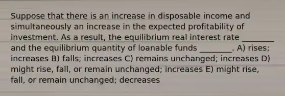 Suppose that there is an increase in disposable income and simultaneously an increase in the expected profitability of investment. As a result, the equilibrium real interest rate ________ and the equilibrium quantity of loanable funds ________. A) rises; increases B) falls; increases C) remains unchanged; increases D) might rise, fall, or remain unchanged; increases E) might rise, fall, or remain unchanged; decreases