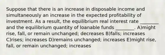 Suppose that there is an increase in disposable income and simultaneously an increase in the expected profitability of investment. As a result, the equilibrium real interest rate ________ and the equilibrium quantity of loanable funds ________. A)might rise, fall, or remain unchanged; decreases B)falls; increases C)rises; increases D)remains unchanged; increases E)might rise, fall, or remain unchanged; increases