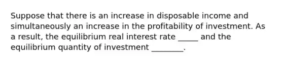 Suppose that there is an increase in disposable income and simultaneously an increase in the profitability of investment. As a result, the equilibrium real interest rate _____ and the equilibrium quantity of investment ________.