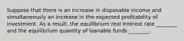 Suppose that there is an increase in disposable income and simultaneously an increase in the expected profitability of investment. As a result, the equilibrium real interest rate ________ and the equilibrium quantity of loanable funds ________.