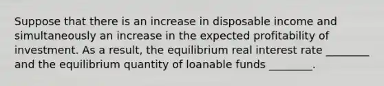 Suppose that there is an increase in disposable income and simultaneously an increase in the expected profitability of investment. As a result, the equilibrium real interest rate ________ and the equilibrium quantity of loanable funds ________.