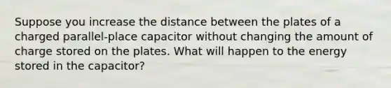 Suppose you increase the distance between the plates of a charged parallel-place capacitor without changing the amount of charge stored on the plates. What will happen to the energy stored in the capacitor?