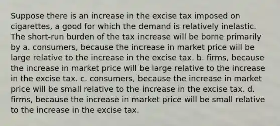 Suppose there is an increase in the excise tax imposed on cigarettes, a good for which the demand is relatively inelastic. The short-run burden of the tax increase will be borne primarily by a. consumers, because the increase in market price will be large relative to the increase in the excise tax. b. firms, because the increase in market price will be large relative to the increase in the excise tax. c. consumers, because the increase in market price will be small relative to the increase in the excise tax. d. firms, because the increase in market price will be small relative to the increase in the excise tax.