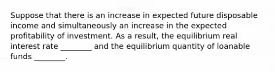 Suppose that there is an increase in expected future disposable income and simultaneously an increase in the expected profitability of investment. As a result, the equilibrium real interest rate ________ and the equilibrium quantity of loanable funds ________.