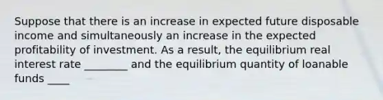 Suppose that there is an increase in expected future disposable income and simultaneously an increase in the expected profitability of investment. As a result, the equilibrium real interest rate ________ and the equilibrium quantity of loanable funds ____