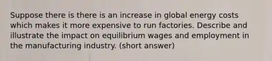 Suppose there is there is an increase in global energy costs which makes it more expensive to run factories. Describe and illustrate the impact on equilibrium wages and employment in the manufacturing industry. (short answer)