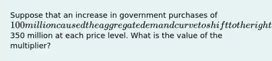 Suppose that an increase in government purchases of 100 million caused the aggregate demand curve to shift to the right by350 million at each price level. What is the value of the multiplier?