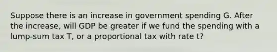 Suppose there is an increase in government spending G. After the increase, will GDP be greater if we fund the spending with a lump-sum tax T, or a proportional tax with rate t?