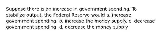 Suppose there is an increase in government spending. To stabilize output, the Federal Reserve would a. increase government spending. b. increase the money supply. c. decrease government spending. d. decrease the money supply