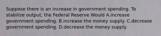 Suppose there is an increase in government spending. To stabilize output, the Federal Reserve Would A.increase government spending. B.increase the money supply. C.decrease government spending. D.decrease the money supply.