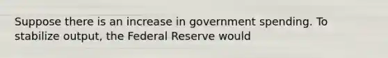 Suppose there is an increase in government spending. To stabilize output, the Federal Reserve would