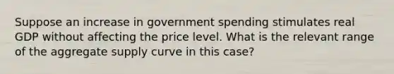 Suppose an increase in government spending stimulates real GDP without affecting the price level. What is the relevant range of the aggregate supply curve in this case?