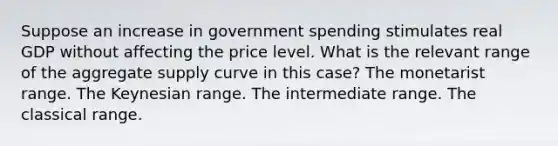 Suppose an increase in government spending stimulates real GDP without affecting the price level. What is the relevant range of the aggregate supply curve in this case? The monetarist range. The Keynesian range. The intermediate range. The classical range.