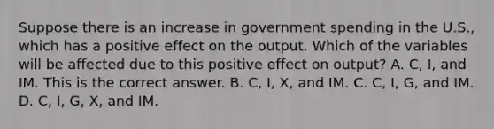 Suppose there is an increase in government spending in the​ U.S., which has a positive effect on the output. Which of the variables will be affected due to this positive effect on​ output? A. C​, I​, and IM. This is the correct answer. B. C​, I​, X, and IM. C. C​, I​, G​, and IM. D. C​, I​, G​, X​, and IM.