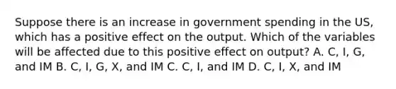 Suppose there is an increase in government spending in the US, which has a positive effect on the output. Which of the variables will be affected due to this positive effect on output? A. C, I, G, and IM B. C, I, G, X, and IM C. C, I, and IM D. C, I, X, and IM