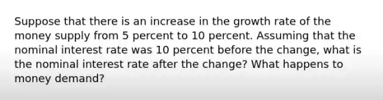 Suppose that there is an increase in the growth rate of the money supply from 5 percent to 10 percent. Assuming that the nominal interest rate was 10 percent before the change, what is the nominal interest rate after the change? What happens to money demand?