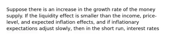 Suppose there is an increase in the growth rate of the money supply. If the liquidity effect is smaller than the​ income, price-level, and expected inflation​ effects, and if inflationary expectations adjust​ slowly, then in the short​ run, interest rates