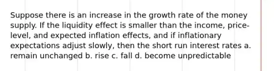 Suppose there is an increase in the growth rate of the money supply. If the liquidity effect is smaller than the income, price-level, and expected inflation effects, and if inflationary expectations adjust slowly, then the short run interest rates a. remain unchanged b. rise c. fall d. become unpredictable