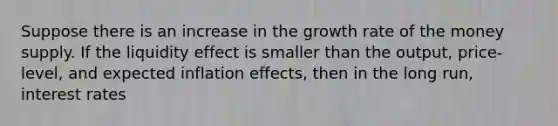 Suppose there is​ an increase in the growth rate of the money supply. If the liquidity effect is smaller than the​ output, price-level, and expected inflation​ effects, then in the long​ run, interest rates