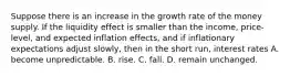 Suppose there is an increase in the growth rate of the money supply. If the liquidity effect is smaller than the income, price-level, and expected inflation effects, and if inflationary expectations adjust slowly, then in the short run, interest rates A. become unpredictable. B. rise. C. fall. D. remain unchanged.