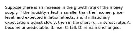 Suppose there is an increase in the growth rate of the money supply. If the liquidity effect is smaller than the income, price-level, and expected inflation effects, and if inflationary expectations adjust slowly, then in the short run, interest rates A. become unpredictable. B. rise. C. fall. D. remain unchanged.