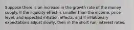 Suppose there is an increase in the growth rate of the money supply. If the liquidity effect is smaller than the​ income, price-level, and expected inflation​ effects, and if inflationary expectations adjust​ slowly, then in the short​ run, interest rates: