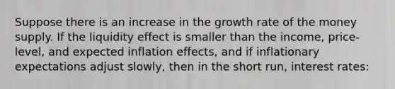 Suppose there is an increase in the growth rate of the money supply. If the liquidity effect is smaller than the​ income, price-level, and expected inflation​ effects, and if inflationary expectations adjust​ slowly, then in the short​ run, interest rates: