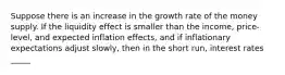 Suppose there is an increase in the growth rate of the money supply. If the liquidity effect is smaller than the income, price-level, and expected inflation effects, and if inflationary expectations adjust slowly, then in the short run, interest rates _____